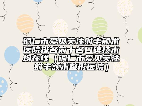 铜仁市爱贝芙注射丰额术医院排名前十名口碑技术均在线（铜仁市爱贝芙注射丰额术整形医院）