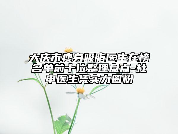 大庆市瘦身吸脂医生在榜名单前十位整理盘点-杜申医生凭实力圈粉