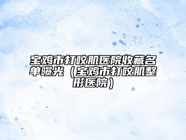 宝鸡市打咬肌医院收藏名单曝光（宝鸡市打咬肌整形医院）