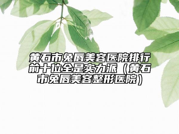黄石市兔唇美容医院排行前十位全是实力派（黄石市兔唇美容整形医院）