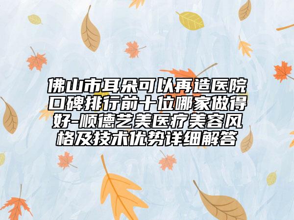 佛山市耳朵可以再造医院口碑排行前十位哪家做得好-顺德艺美医疗美容风格及技术优势详细解答