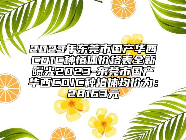 2023年东莞市国产华西CDIC种植体价格表全新曝光2023-东莞市国产华西CDIC种植体均价为：28163元