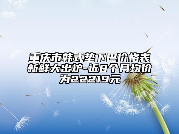 重庆市韩式垫下巴价格表新鲜大出炉-近8个月均价为22219元