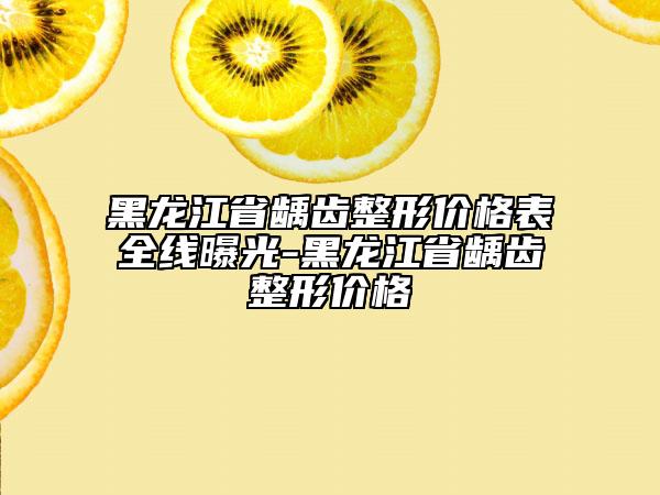 黑龙江省龋齿整形价格表全线曝光-黑龙江省龋齿整形价格
