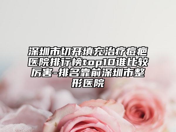 深圳市切开填充治疗痘疤医院排行榜top10谁比较厉害-排名靠前深圳市整形医院