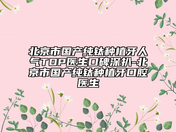 北京市国产纯钛种植牙人气TOP医生口碑深扒-北京市国产纯钛种植牙口腔医生