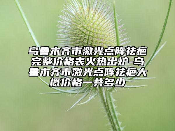 乌鲁木齐市激光点阵祛疤完整价格表火热出炉-乌鲁木齐市激光点阵祛疤大概价格一共多少