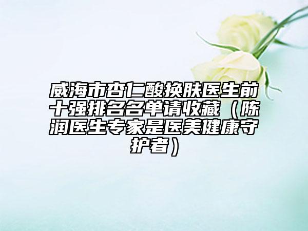 威海市杏仁酸换肤医生前十强排名名单请收藏（陈润医生专家是医美健康守护者）