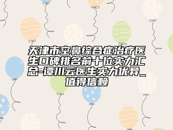 天津市空鼻综合症治疗医生口碑排名前十位实力汇总-谭川云医生实力优异_值得信赖