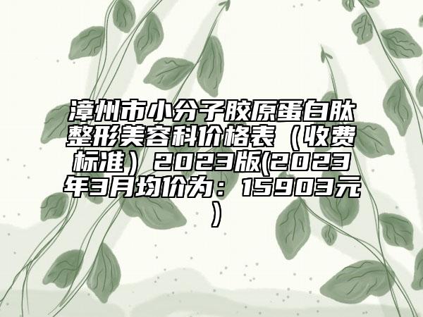 漳州市小分子胶原蛋白肽整形美容科价格表（收费标准）2023版(2023年3月均价为：15903元）