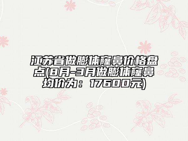 江苏省做膨体窿鼻价格盘点(8月-3月做膨体窿鼻均价为：17600元)