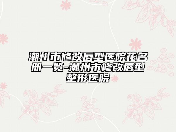 潮州市修改唇型医院花名册一览-潮州市修改唇型整形医院