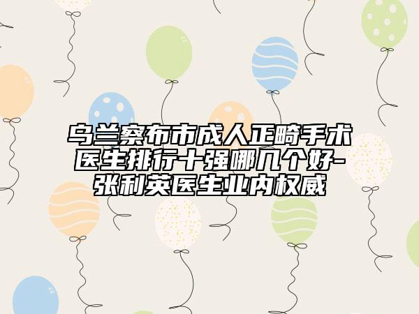 乌兰察布市成人正畸手术医生排行十强哪几个好-张利英医生业内权威