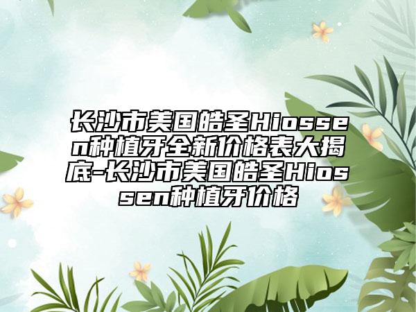 长沙市美国皓圣Hiossen种植牙全新价格表大揭底-长沙市美国皓圣Hiossen种植牙价格