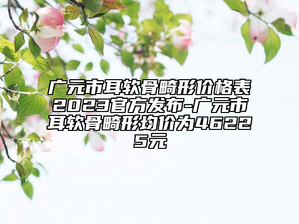 广元市耳软骨畸形价格表2023官方发布-广元市耳软骨畸形均价为46225元