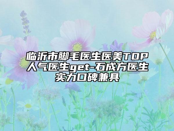 临沂市脚毛医生医美TOP人气医生get-石成方医生实力口碑兼具