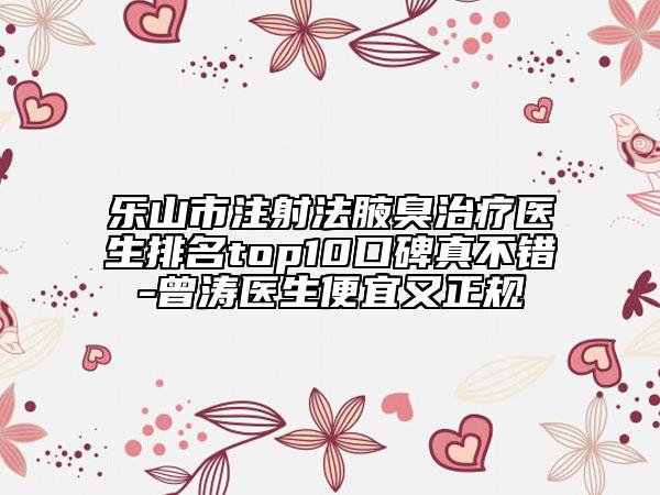 乐山市注射法腋臭治疗医生排名top10口碑真不错-曾涛医生便宜又正规