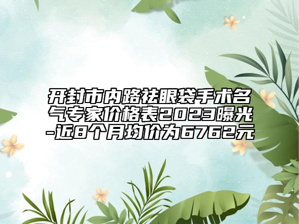 开封市内路祛眼袋手术名气专家价格表2023曝光-近8个月均价为6762元