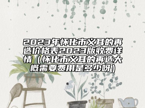 2023年怀化市义耳的再造价格表2023版收费详情（怀化市义耳的再造大概需要费用是多少呀）