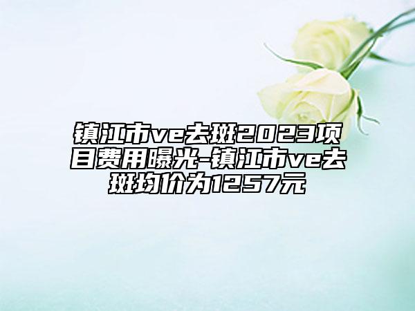 镇江市ve去斑2023项目费用曝光-镇江市ve去斑均价为1257元