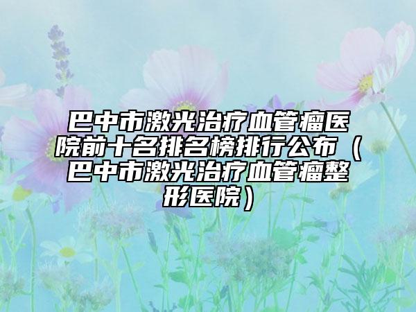 巴中市激光治疗血管瘤医院前十名排名榜排行公布（巴中市激光治疗血管瘤整形医院）