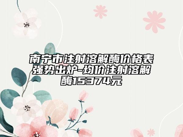 南宁市注射溶解酶价格表强势出炉-均价注射溶解酶15374元
