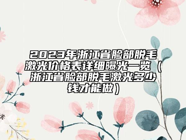 2023年浙江省脸部脱毛激光价格表详细曝光一览（浙江省脸部脱毛激光多少钱才能做）