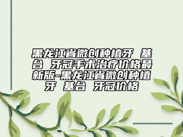 黑龙江省微创种植牙 基台 牙冠手术治疗价格最新版-黑龙江省微创种植牙 基台 牙冠价格