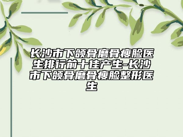长沙市下颌骨磨骨瘦脸医生排行前十佳产生-长沙市下颌骨磨骨瘦脸整形医生