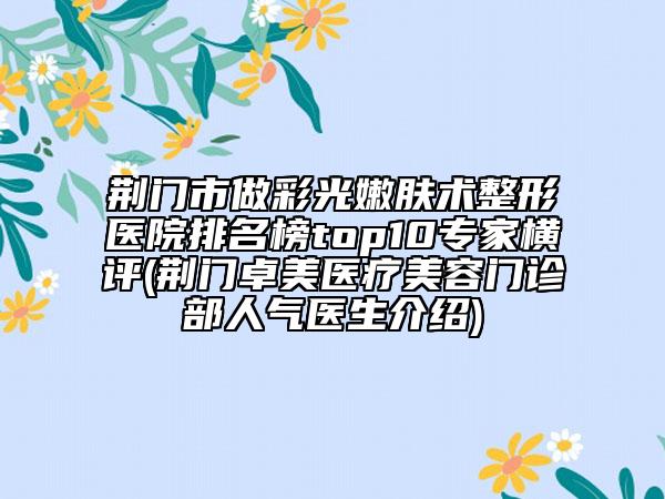 荆门市做彩光嫩肤术整形医院排名榜top10专家横评(荆门卓美医疗美容门诊部人气医生介绍)