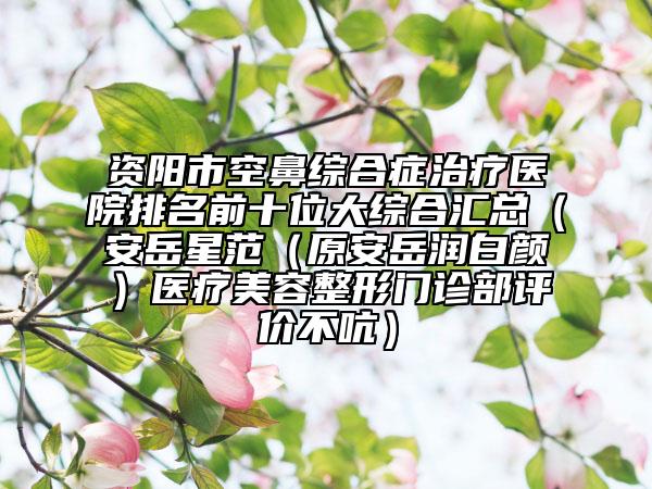 资阳市空鼻综合症治疗医院排名前十位大综合汇总（安岳星范（原安岳润白颜）医疗美容整形门诊部评价不吭）