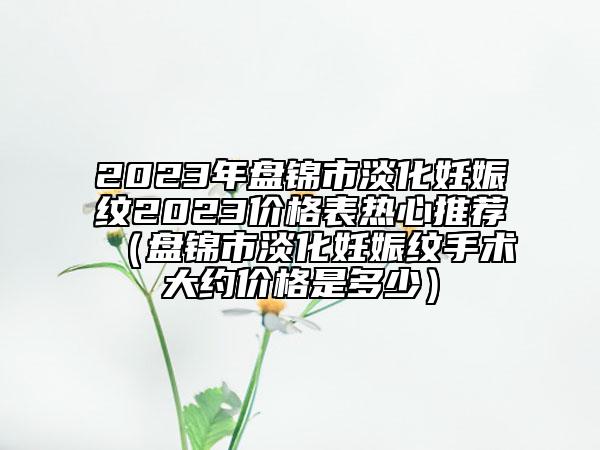 2023年盘锦市淡化妊娠纹2023价格表热心推荐（盘锦市淡化妊娠纹手术大约价格是多少）