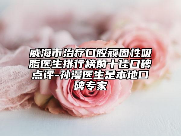 威海市治疗口腔顽固性吸脂医生排行榜前十佳口碑点评-孙漫医生是本地口碑专家