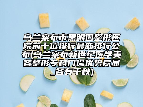 乌兰察布市黑眼圈整形医院前十位排行最新排行公布(乌兰察布新世纪医学美容整形专科门诊优势尽显_各有千秋)