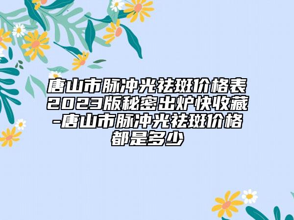 唐山市脉冲光祛斑价格表2023版秘密出炉快收藏-唐山市脉冲光祛斑价格都是多少