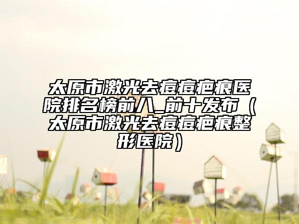 太原市激光去痘痘疤痕医院排名榜前八_前十发布（太原市激光去痘痘疤痕整形医院）