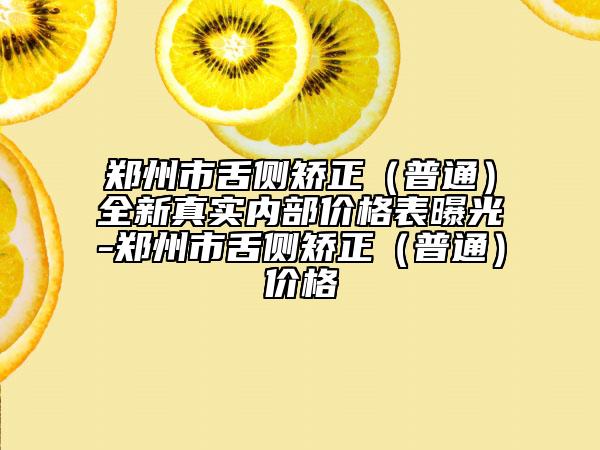 郑州市舌侧矫正（普通）全新真实内部价格表曝光-郑州市舌侧矫正（普通）价格