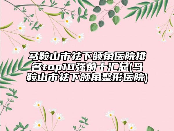 马鞍山市祛下颌角医院排名top10强前十汇总(马鞍山市祛下颌角整形医院)