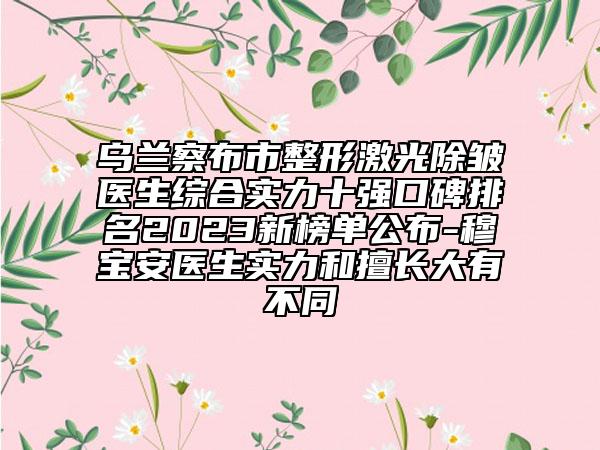 乌兰察布市整形激光除皱医生综合实力十强口碑排名2023新榜单公布-穆宝安医生实力和擅长大有不同