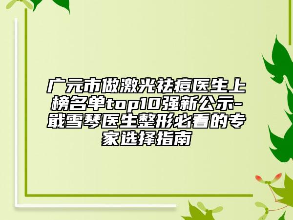 广元市做激光祛痘医生上榜名单top10强新公示-戢雪琴医生整形必看的专家选择指南