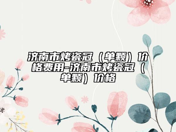 济南市烤瓷冠（单颗）价格费用-济南市烤瓷冠（单颗）价格