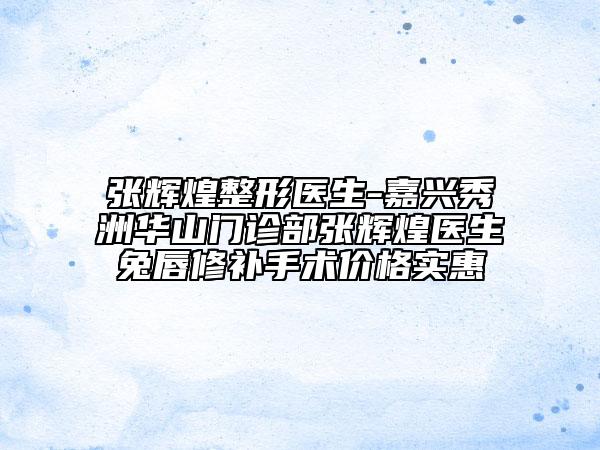 张辉煌整形医生-嘉兴秀洲华山门诊部张辉煌医生兔唇修补手术价格实惠