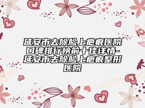 延安市去除脸上疤痕医院口碑排行榜前十佳详情-延安市去除脸上疤痕整形医院