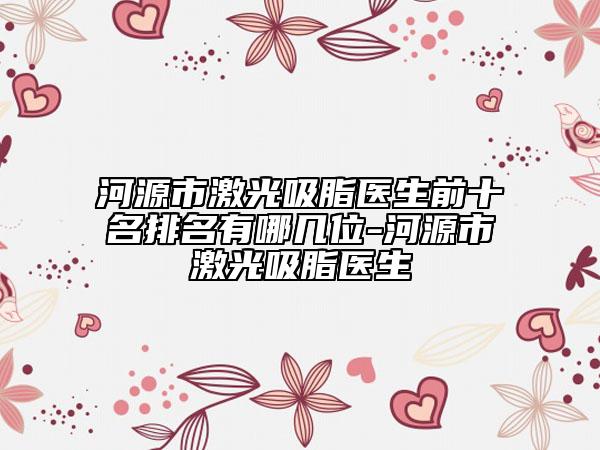 河源市激光吸脂医生前十名排名有哪几位-河源市激光吸脂医生