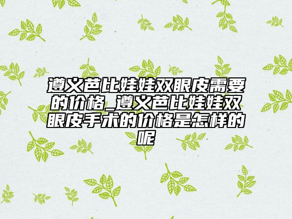 遵义芭比娃娃双眼皮需要的价格_遵义芭比娃娃双眼皮手术的价格是怎样的呢