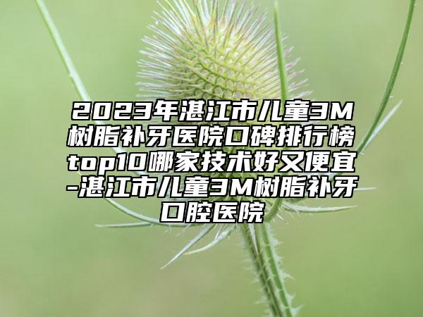 2023年湛江市儿童3M树脂补牙医院口碑排行榜top10哪家技术好又便宜-湛江市儿童3M树脂补牙口腔医院