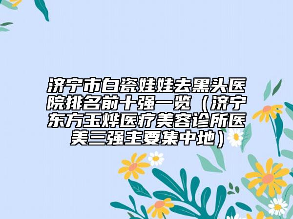 济宁市白瓷娃娃去黑头医院排名前十强一览（济宁东方玉烨医疗美容诊所医美三强主要集中地）