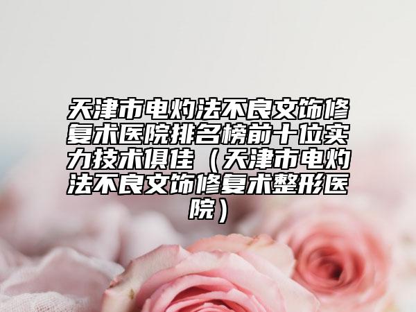 天津市电灼法不良文饰修复术医院排名榜前十位实力技术俱佳（天津市电灼法不良文饰修复术整形医院）