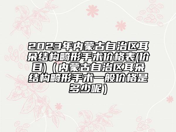 2023年内蒙古自治区耳朵结构畸形手术价格表(价目)（内蒙古自治区耳朵结构畸形手术一般价格是多少呢）