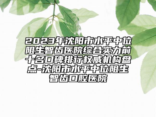 2023年沈阳市水平中位阻生智齿医院综合实力前十名口碑排行权威机构盘点-沈阳市水平中位阻生智齿口腔医院
